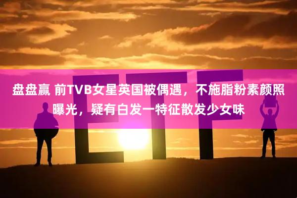 盘盘赢 前TVB女星英国被偶遇，不施脂粉素颜照曝光，疑有白发一特征散发少女味