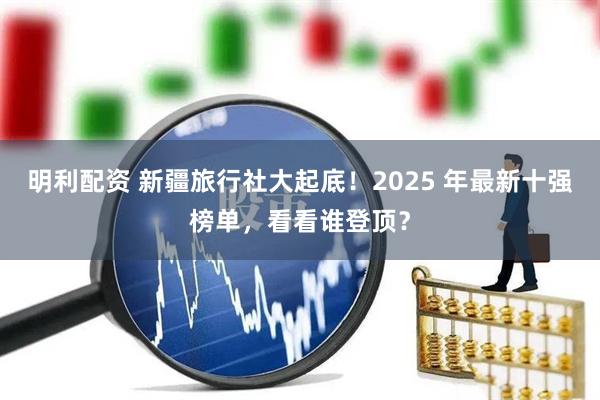 明利配资 新疆旅行社大起底！2025 年最新十强榜单，看看谁登顶？