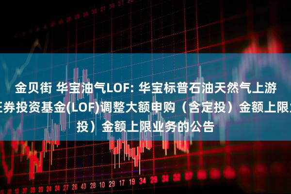 金贝街 华宝油气LOF: 华宝标普石油天然气上游股票指数证券投资基金(LOF)调整大额申购(含定投)金额上限业务的公告