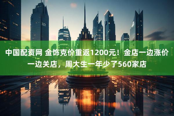 中国配资网 金饰克价重返1200元！金店一边涨价一边关店，周大生一年少了560家店