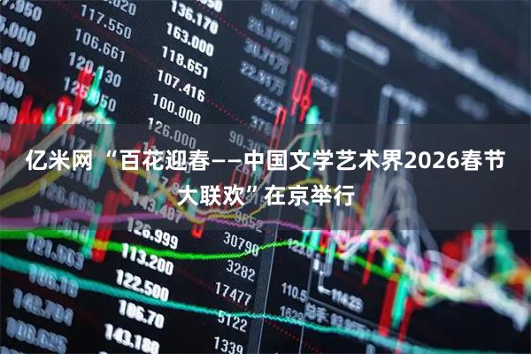 亿米网 “百花迎春——中国文学艺术界2026春节大联欢”在京举行