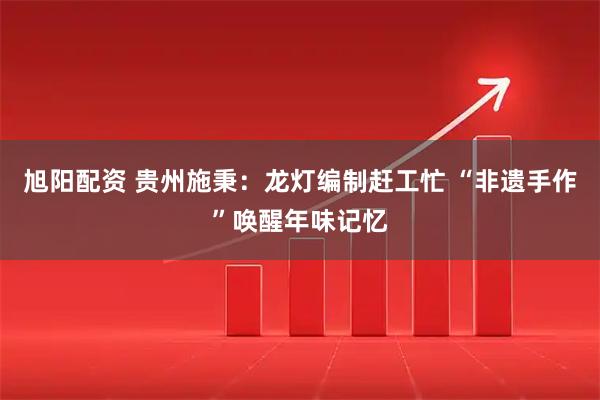 旭阳配资 贵州施秉：龙灯编制赶工忙 “非遗手作”唤醒年味记忆