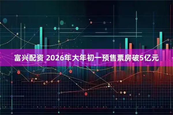 富兴配资 2026年大年初一预售票房破5亿元