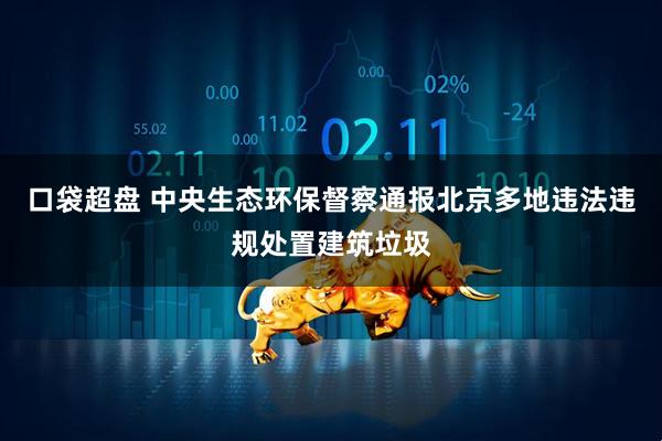 口袋超盘 中央生态环保督察通报北京多地违法违规处置建筑垃圾