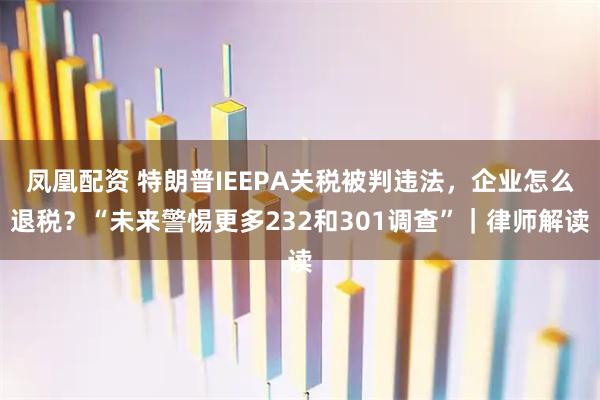 凤凰配资 特朗普IEEPA关税被判违法，企业怎么退税？“未来警惕更多232和301调查”｜律师解读