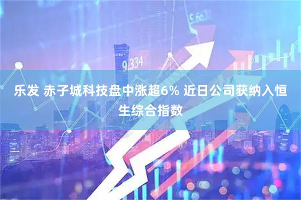 乐发 赤子城科技盘中涨超6% 近日公司获纳入恒生综合指数
