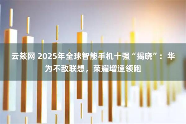 云燚网 2025年全球智能手机十强“揭晓”：华为不敌联想，荣耀增速领跑