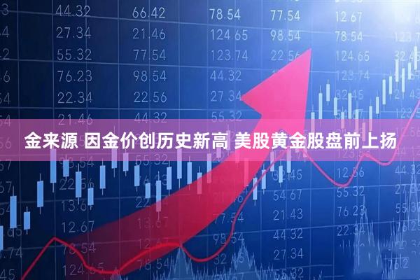 金来源 因金价创历史新高 美股黄金股盘前上扬