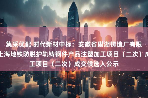 集采优配 时代新材中标：安徽省巢湖铸造厂有限责任公司采购上海地铁防脱护轨铸钢件产品注塑加工项目（二次）成交候选人公示