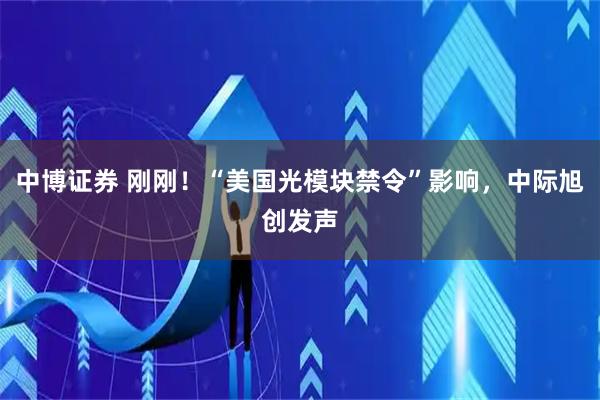 中博证券 刚刚！“美国光模块禁令”影响，中际旭创发声