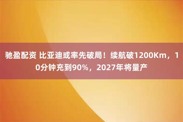 驰盈配资 比亚迪或率先破局！续航破1200Km，10分钟充到90%，2027年将量产