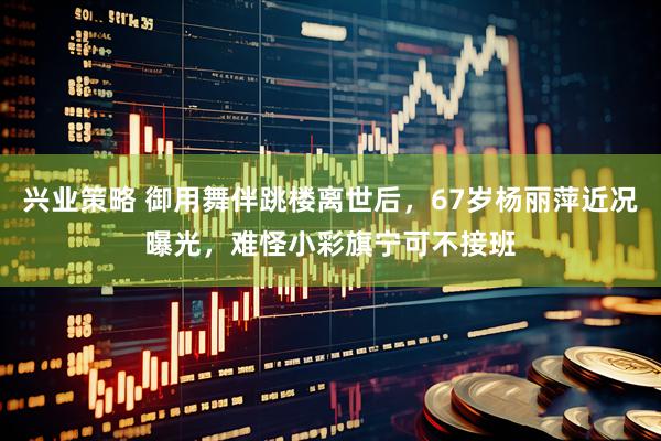 兴业策略 御用舞伴跳楼离世后,67岁杨丽萍近况曝光,难怪小彩旗宁可不接班
